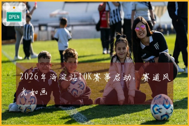 2026年海淀站10K赛事启动，赛道风光如画