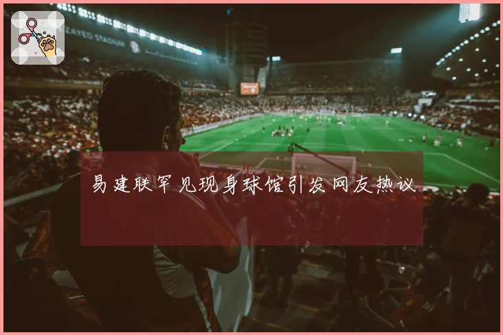 易建联罕见现身球馆引发网友热议