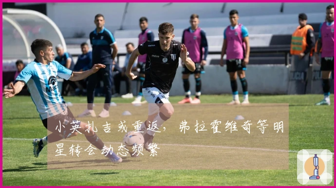 小英扎吉或重返，弗拉霍维奇等明星转会动态频繁
