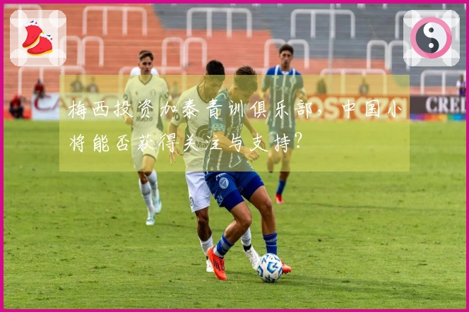 梅西投资加泰青训俱乐部，中国小将能否获得关注与支持？