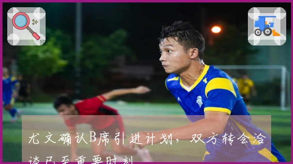 尤文确认B席引进计划，双方转会洽谈已至重要时刻