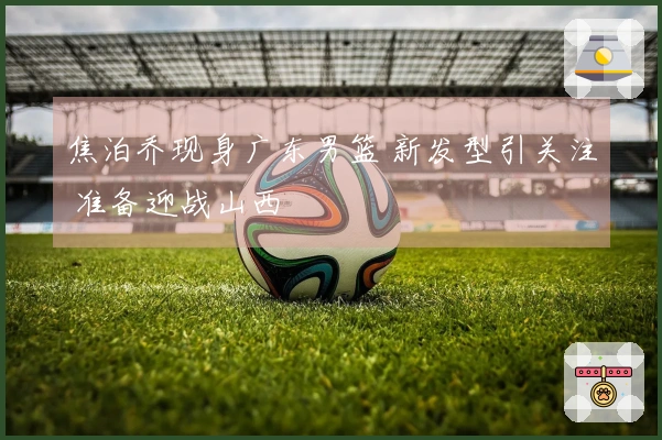 焦泊乔现身广东男篮 新发型引关注 准备迎战山西