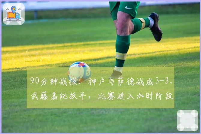 90分钟战报：神户与萨德战成3-3，武藤嘉纪扳平，比赛进入加时阶段