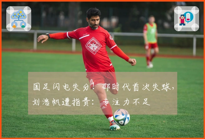 国足闪电失分！邵时代首次失球，刘浩帆遭指责：专注力不足