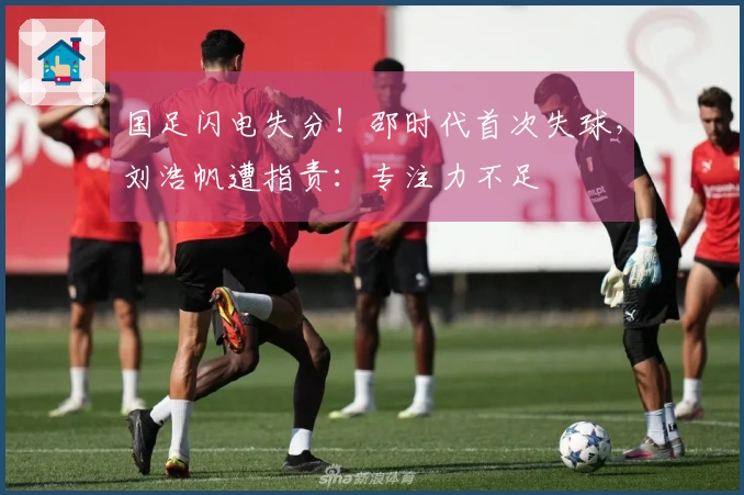国足闪电失分！邵时代首次失球，刘浩帆遭指责：专注力不足