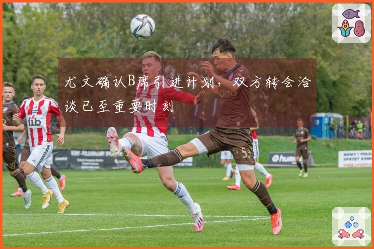 尤文确认B席引进计划，双方转会洽谈已至重要时刻