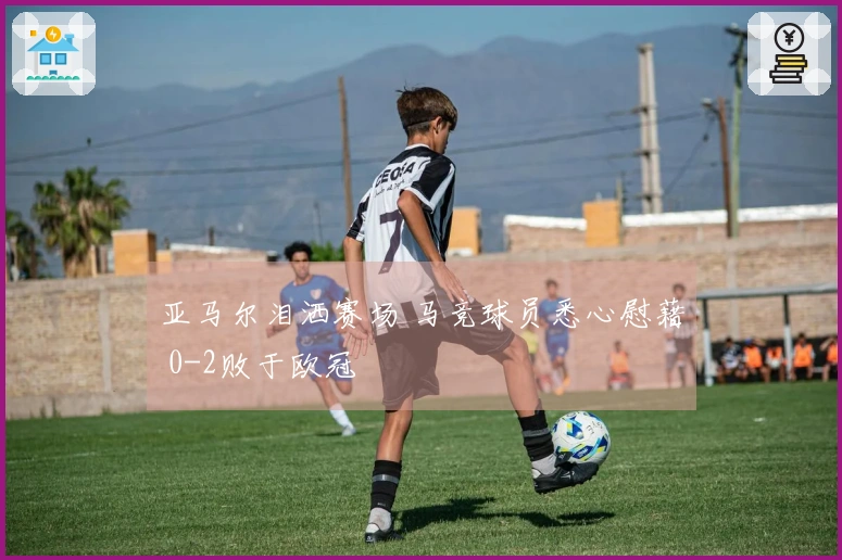 亚马尔泪洒赛场 马竞球员悉心慰藉 0-2败于欧冠
