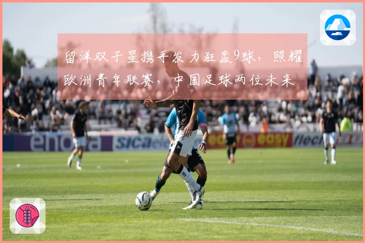留洋双子星携手发力狂轰9球，照耀欧洲青年联赛，中国足球两位未来之星崭露头角