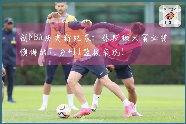 创NBA历史新纪录：休斯顿火箭必将懊悔的71分+11篮板表现！