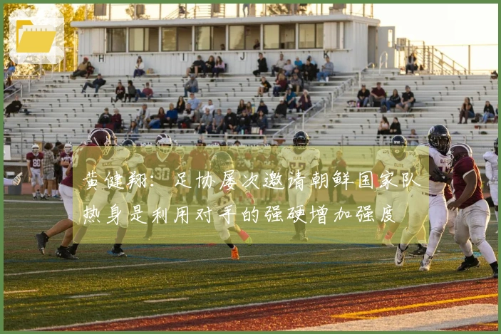 黄健翔：足协屡次邀请朝鲜国家队热身是利用对手的强硬增加强度